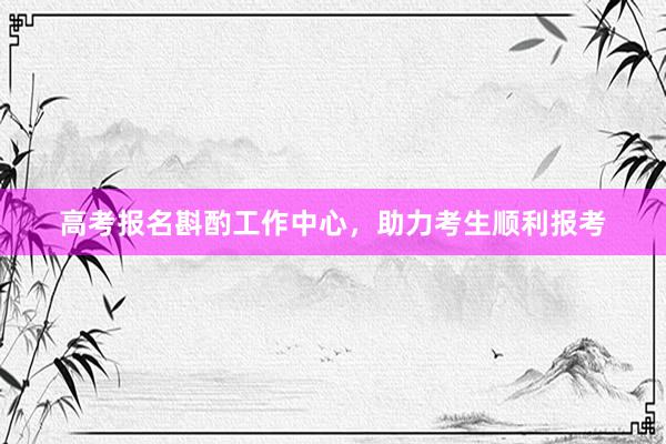 高考报名斟酌工作中心，助力考生顺利报考