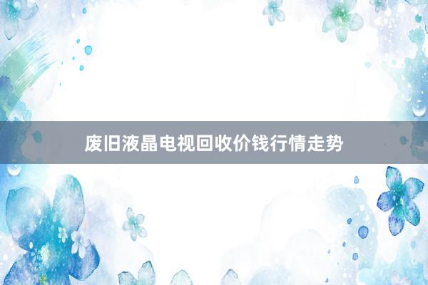 废旧液晶电视回收价钱行情走势