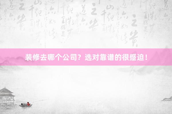 装修去哪个公司？选对靠谱的很蹙迫！