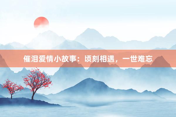催泪爱情小故事:顷刻相遇,一世难忘